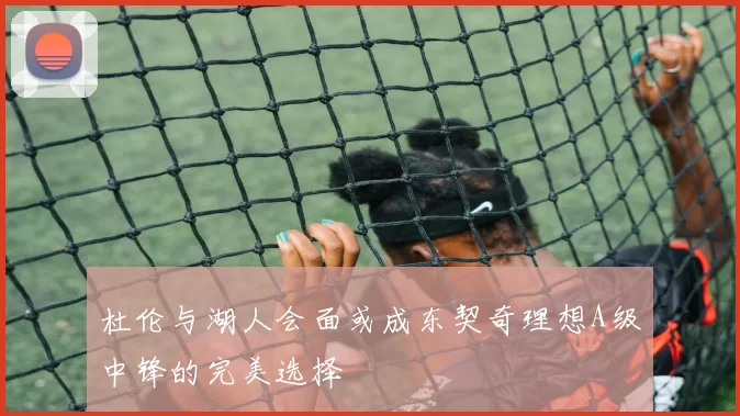 杜伦与湖人会面或成东契奇理想A级中锋的完美选择